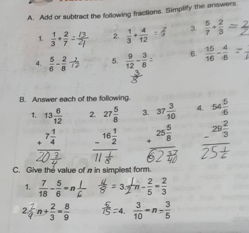 Add or subtract the following fractions. Simplify the answers. 
3.  5/7 + 2/3 =
1.  1/3 + 2/7 
2.  1/3 + 4/12 
6.  15/16 - 4/8 
5. 
4.  5/6 - 2/8   9/12 - 3/8 
B. Answer each of the following. 
1 beginarrayr 13 6/12  +7 1/4  hline endarray 2. 27 5/8  3. 37 3/10  4. 54 5/6 
_ -^16 1/2  beginarrayr 25 5/8  +endarray -^29 2/3 
C. Give the value of n in simplest form. 
1.  7/18 - 5/6 = - 2/5 = 2/3 
3 n
2. n+ 2/3 = 8/9   3/10 =n= 3/5 
4.