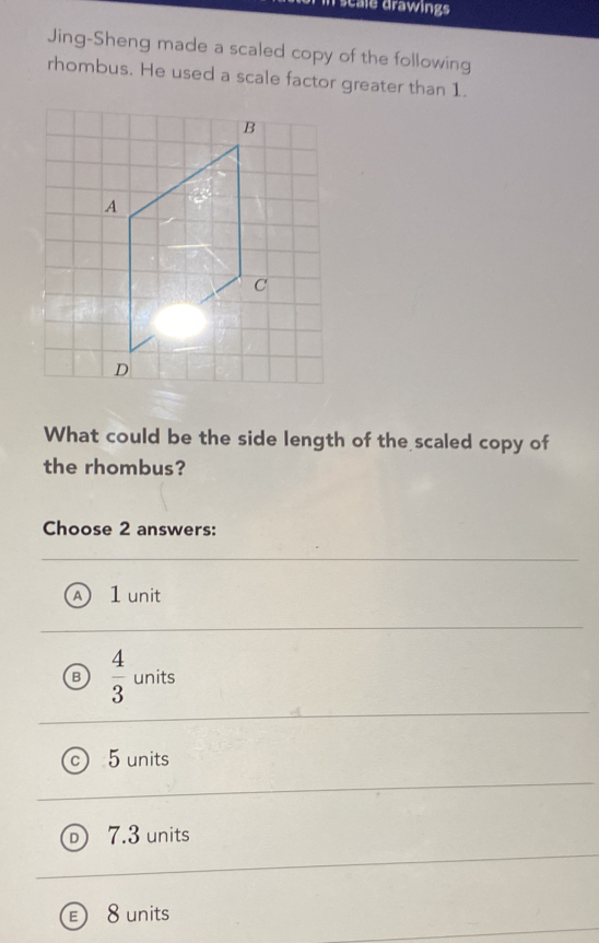 scale drawings
Jing-Sheng made a scaled copy of the following
rhombus. He used a scale factor greater than 1.
What could be the side length of the scaled copy of
the rhombus?
Choose 2 answers:
1 unit
B  4/3  units
5 units
7.3 units
8 units