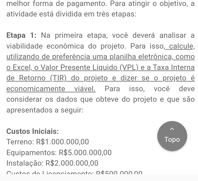 melhor forma de pagamento. Para atingir o objetivo, a 
atividade está dividida em três etapas: 
Etapa 1: Na primeira etapa, você deverá analisar a 
viabilidade econômica do projeto. Para isso, calcule, 
utilizando de preferência uma planilha eletrônica, como 
o Excel, o Valor Presente Líquido (VPL) e a Taxa Interna 
de Retorno (TIR) do projeto e dizer se o projeto é 
economicamente viável. Para isso, você deve 
considerar os dados que obteve do projeto e que são 
apresentados a seguir: 
Custos Iniciais: 
Terreno: R$1.000.000,00
Topo 
Equipamentos: R$5.000.000,00
Instalação: R$2.000.000,00
en to: Dé500 00∩ 00