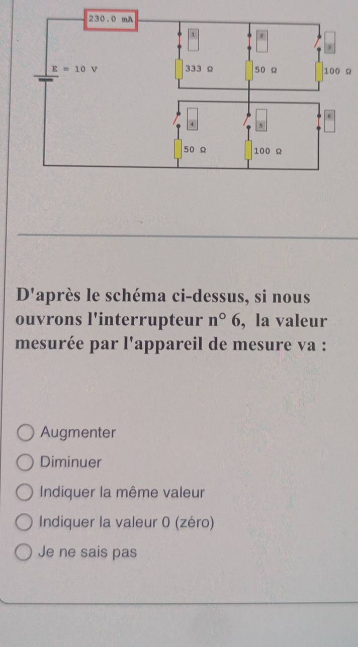 Ω
D' laprès le schéma ci-dessus, si nous
ouvrons l'interrupteur n°6 , la valeur
mesurée par l'appareil de mesure va :
Augmenter
Diminuer
Indiquer la même valeur
Indiquer la valeur 0 (zéro)
Je ne sais pas