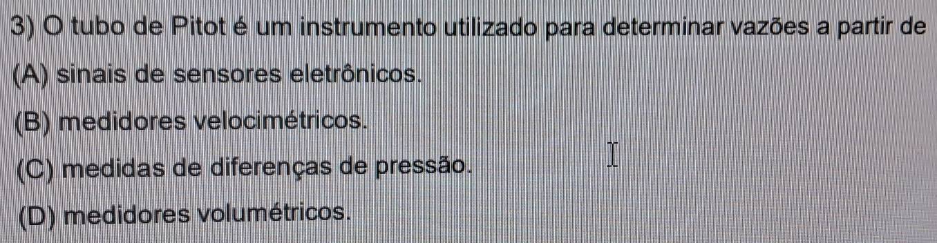 tubo de Pitot é um instrumento utilizado para determinar vazões a partir de
(A) sinais de sensores eletrônicos.
(B) medidores velocimétricos.
(C) medidas de diferenças de pressão.
(D) medidores volumétricos.