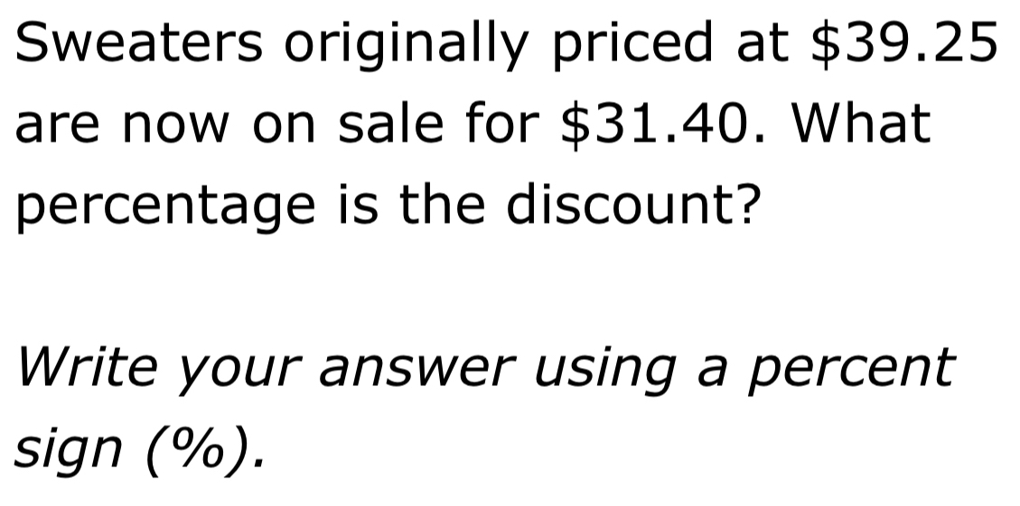 Sweaters originally priced at $39.25
are now on sale for $31.40. What 
percentage is the discount? 
Write your answer using a percent 
sign (%).