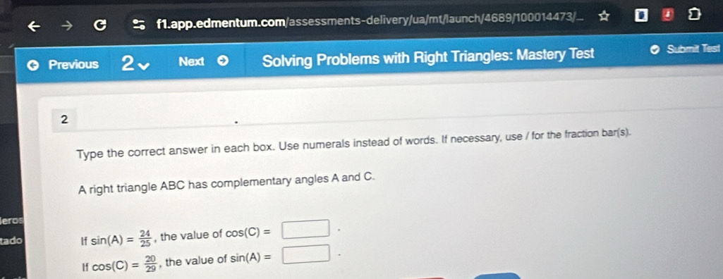 Previous 2 Next Solving Problems with Right Triangles: Mastery Test Submit Test 
2 
Type the correct answer in each box. Use numerals instead of words. If necessary, use / for the fraction bar(s). 
A right triangle ABC has complementary angles A and C. 
leros 
tado If sin (A)= 24/25  , the value of cos (C)=□. 
tf cos (C)= 20/29  , the value of sin (A)=□.