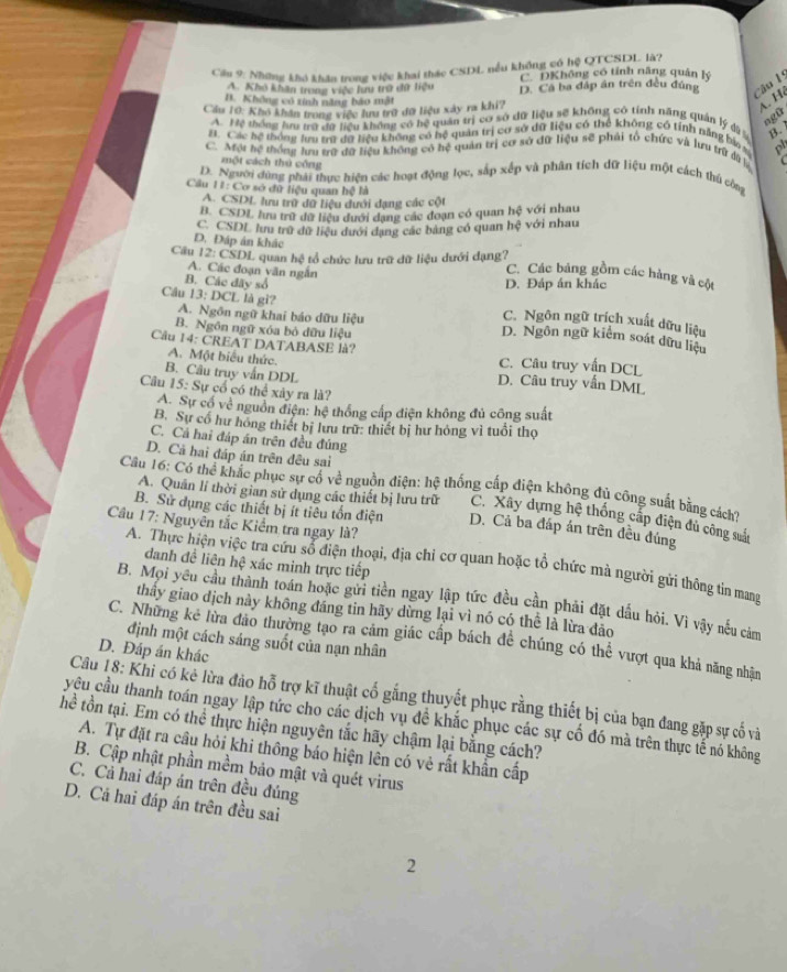 Cáu 9: Những khó khau trong việc khai tháy CSDL nếu không có hệ QTCSDL là?
A. Khô khân trong việc lưu trở đữ tiệu C. DKhông có tính năng quân Ký
D. Cá ba đáp án trên đều đúng  Câu
B. Không có tính năng báo mật
Cầu 10: Khô khân trong việc lưu trữ dữ liệu xây ra khi?
A. Hệ
ngũ
A. Mệ thống hu tợ đữ liệu không có hệ quân trị cơ sở dữ liệu sẽ không có tính năng quân lý dộ
A. Các hệ thống lưu trữ dữ liệu không có hệ quản trị cơ sở dữ liệu có thể không có tỉnh năng bảo s B.
Một hệ thống tru trữ đữ liệu không có hệ quản trị cơ sở dữ liệu sẽ phải tổ chức và lưu trữ dữ là
một cách thủ công
D. Người dùng phải thực hiện các hoạ động lọc, sắp xếp và phân tích dữ liệu một cách thủ công
Cu 11: Cơ sở đữ liệu quan hệ là
A. CSDL lưu trữ dữ liệu dưới dạng các cột
B. CSDL lưu trữ dữ liệu dưới dạng các đoạn có quan hệ với nhau
C. CSDL lưu trữ dữ liệu dưới dạng các bảng có quan hệ với nhau
Cầu 12: CSDL quan hệ tổ chức lưu trữ dữ liệu dưới dạng?
D. Đáp án khác C. Các bảng gồm các hàng và cột
A. Các đoạn văn ngắn
D. Đáp án khác
B. Các đãy số C. Ngôn ngữ trịch xuất dữu liệu
Câu 13: DCL là gì? A. Ngôn ngữ khai báo dữu liệu D. Ngôn ngữ kiểm soát dữu liệu
B. Ngôn ngữ xóa bỏ đữu liệu
Câu 14: CREAT DATABASE là?
A. Một biểu thức. C. Câu truy vấn DCL
B. Câu truy vẫn DDL D. Câu truy vẫn DML
Cu 15: Sự cổ có thể xây ra là?
A. Sự cổ về nguồn điện: hệ thống cấp điện không đủ công suất
B. Sự cổ hư hồng thiết bị lưu trữ: thiết bị hư hóng vì tuổi thọ
C. Cả hai đáp án trên đều đúng
D. Cả hai đáp án trên đêu sai
Câu 16: Có thể khắc phục sự cổ về nguồn điện: hệ thống cấp điện không dủ công suất bằng cách?
A. Quân lí thời gian sử dụng các thiết bị lưu trữ C. Xây dựng hệ thống cấp điện dủ công suắt
B. Sử dụng các thiết bị ít tiêu tổn điện D. Cả ba đấp án trên đều đúng
Câu 17: Nguyên tắc Kiểm tra ngay là?
danh đề liên hệ xác minh trực tiếp
A. Thực hiện việc tra cứu số điện thoại, địa chi cơ quan hoặc tổ chức mà người gửi thông tin mang
B. Mọi yêu cầu thành toán hoặc gửi tiền ngay lập tức đều cần phải đặt dầu hỏi. Vì vậy nếu cảm
thầy giao dịch này không đáng tin hãy dừng lại vì nó có thể là lừa đảo
C. Những kê lửa đảo thường tạo ra cảm giác cấp bách để chúng có thể vượt qua khả năng nhân
định một cách sáng suốt của nạn nhân
D. Đáp án khác
Câu 18: Khi có kê lừa đảo hỗ trợ kĩ thuật cố gắng thuyết phục rằng thiết bị của bạn đang gặp sự cố và
yêu cầu thanh toán ngay lập tức cho các dịch vụ đề khắc phục các sự cố đó mà trên thực tế nó không
Thể tồn tại. Em có thể thực hiện nguyên tắc hãy chậm lại bằng cách?
A. Tự đặt ra câu hỏi khi thông báo hiện lên có vẻ rất khẩn cấp
B. Cập nhật phần mềm bảo mật và quét virus
C. Cả hai đáp án trên đều đúng
D. Cá hai đáp án trên đều sai
2