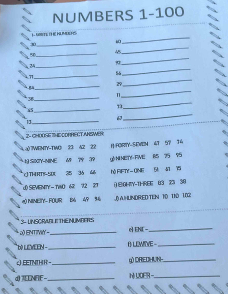 NUMBERS 1-100
1- WRITE THE NUMBERS
30 _
60
_
_
_
50
45
_
92
24 _
_
_
71
56
_
29
_
84
_
11
38 _
73
45 _
_
13 _
67
_
2- CHOOSE THE CORRECT ANSWER
a) TWENTY-TWO 23 42 22 f) FORTY-SEVEN 47 57 74
b) SIXTY-NINE 69 79 39 g) NINETY-FIVE 85 75 95
c) THIRTY-SIX 35 36 46 h) FIFTY- ONE 51 61 15
d) SEVENTY-TWO 62 72 27 i) EIGHTY-THREE 83 23 38
e) NINETY- FOUR 84 49 94 J) A HUNDRED TEN 10 110 102
3- UNSCRABLE THE NUMBERS
a) ENTTWY -_ e) ENT -_
b) LEVEEN − _f) LEWIVE -_
c) EETNTHIR - _g) DREDHUN-_
d) TEENFIF -_ h) UOER -_