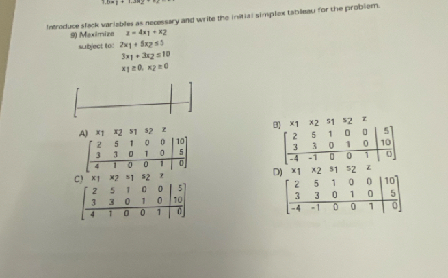 1.6x1+1.3x2+3≥ =
Introduce slack variables as necessary and write the initial simplex tableau for the problem.
9) Maximize z=4x_1+x_2
subject to: 2x_1+5x_2≤ 5
3x_1+3x_2≤ 10
x_1≥ 0.x_2≥ 0
A) x1 x2 s1 s2 z B) 1 x 2 s1 s2 z
beginbmatrix 2&5&1&0&0&|10 3&3&0&1&0&|5 4&1&0&0&1|0endbmatrix
beginbmatrix 2&5&1&0&0&|5 3&3&0&1&0&|10 -4&-1&0&0&1|0endbmatrix
C) x2 51 s2 z D) 11 * 2 S1 52 Z
beginbmatrix 2&5&1&0&0&|5 3&3&0&1&0&|10 4&1&0&0&1|0endbmatrix
beginbmatrix 2&5&1&0&0&|10 3&3&0&1&0&|5 -4&-1&0&0&1|0endbmatrix