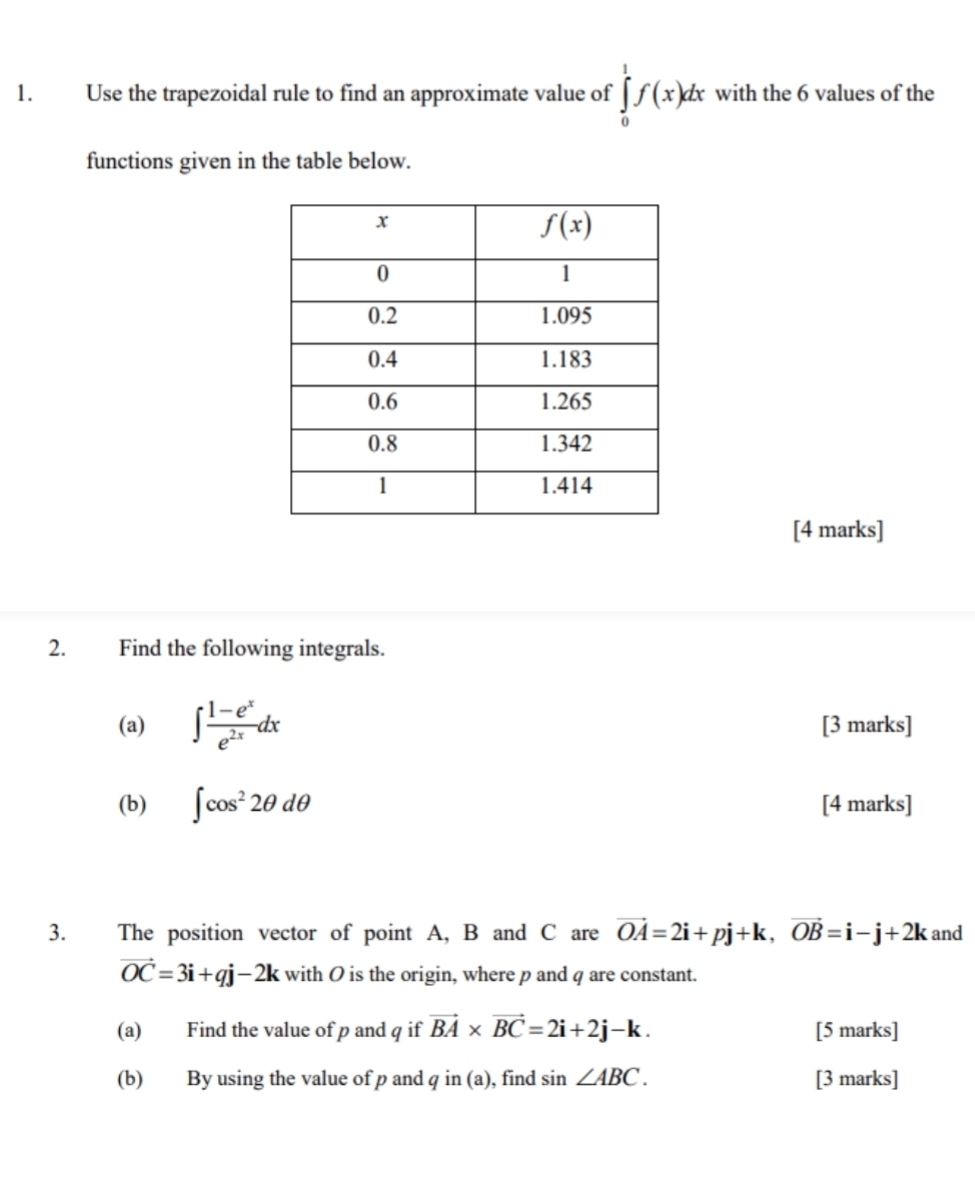 Use the trapezoidal rule to find an approximate value of ∈tlimits _0^(1f(x)dx with the 6 values of the
functions given in the table below.
[4 marks]
2. Find the following integrals.
(a) ∈t frac 1-e^x)e^(2x)dx [3 marks]
(b) ∈t cos^22θ dθ [4 marks]
3. The position vector of point A, B and C are vector OA=2i+pj+k,vector OB=i-j+2k and
vector OC=3i+qj-2k with O is the origin, where p and q are constant.
(a) Find the value of p and q if vector BA* vector BC=2i+2j-k. [5 marks]
(b) By using the value of p and in(a) , find sin ∠ ABC. [3 marks]