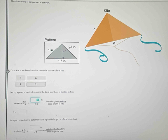 The dimensions of the pattern are shown. 
Pattern 
Enter the scale Terrell used to make the pattern of the kite.
2 in.
5 n
Set up a proportion to determine the base length, b, of the kite in feet
_5caleto  2/5  m/n = □ n/bR  base length of pattern base length of kite
b=□
Set up a proportion to determine the right side length, r, of the kite in feet.
scaleto  2m/5n = □ n/rn  side length of patter side length of kite