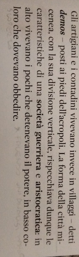 Gli artigiani e i contadini vivevano invece in villaggi - detti 
demos - posti ai piedi dell’acropoli. La forma della città mi- 
cenea, con la sua divisione verticale, rispecchiava dunque le 
caratteristiche di una società guerriera e aristocratica: in 
alto vivevano i pochi che detenevano il potere, in basso co- 
loro che dovevano obbedire.