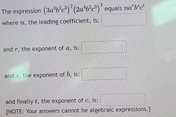 The expression (3a^3b^2c^3)^2(2a^4b^2c^3)^3 equals nα' b^sc^t
where n, the leading coefficient, is: 
and r, the exponent of a, is: 
and s, the exponent of b, is: □ 
and finally t, the exponent of c, is: □ 
[NOTE: Your answers cannot be algebraic expressions.]