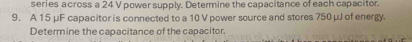 series a cross a 24 V power supply. Determine the capacitance of each capacitor 
9. A 15 μF capacitor is connected to a 10 V power source and stores 750 μJ of energy. 
Determine the capacitance of the capacitor.