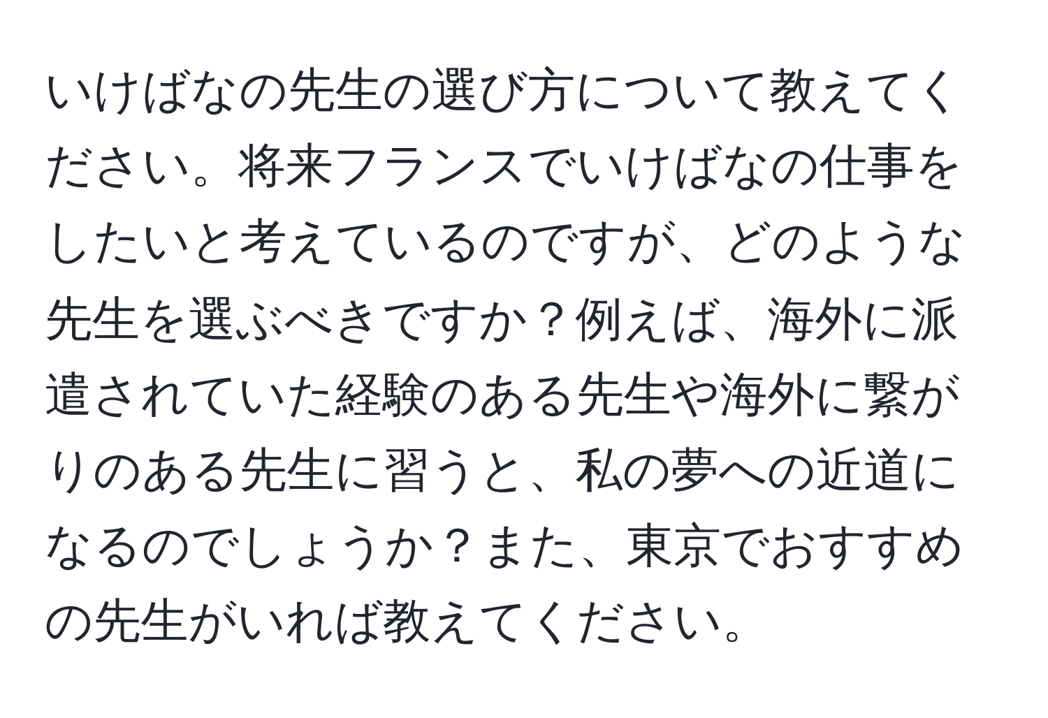 いけばなの先生の選び方について教えてください。将来フランスでいけばなの仕事をしたいと考えているのですが、どのような先生を選ぶべきですか？例えば、海外に派遣されていた経験のある先生や海外に繋がりのある先生に習うと、私の夢への近道になるのでしょうか？また、東京でおすすめの先生がいれば教えてください。