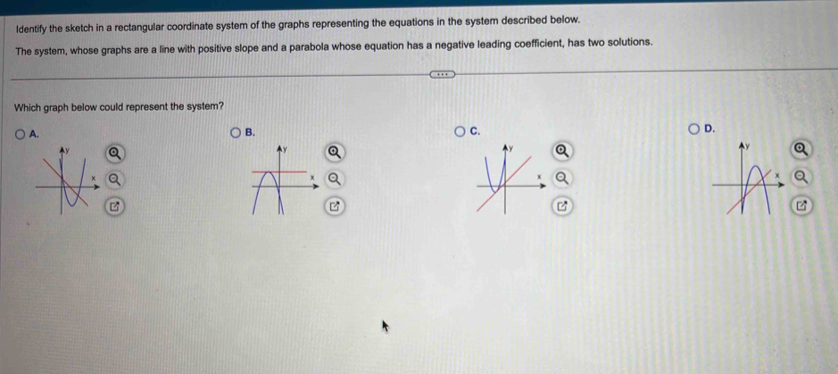 ldentify the sketch in a rectangular coordinate system of the graphs representing the equations in the system described below.
The system, whose graphs are a line with positive slope and a parabola whose equation has a negative leading coefficient, has two solutions.
Which graph below could represent the system?
A.
B.
C.
D.