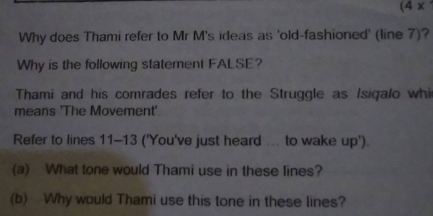 (4* 
Why does Thami refer to Mr M's ideas as 'old-fashioned' (line 7)? 
Why is the following statement FALSE? 
Thami and his comrades refer to the Struggle as /siqalo whi 
means 'The Movement' 
Refer to lines 11-13 ('You've just heard ... to wake up') 
(a) What tone would Thami use in these lines? 
(b) Why would Thami use this tone in these lines?