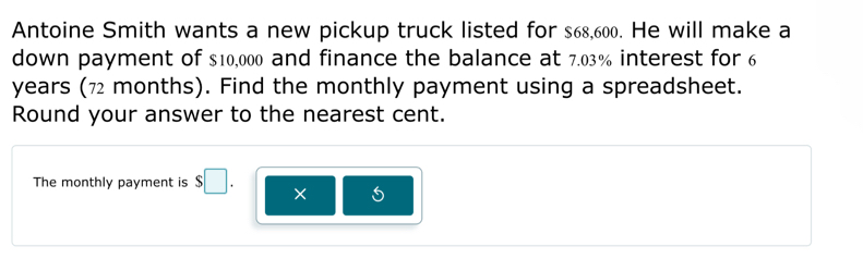 Antoine Smith wants a new pickup truck listed for $68,600. He will make a 
down payment of $10,000 and finance the balance at 7.03% interest for 6
years (7 months). Find the monthly payment using a spreadsheet. 
Round your answer to the nearest cent. 
The monthly payment is $□. ×