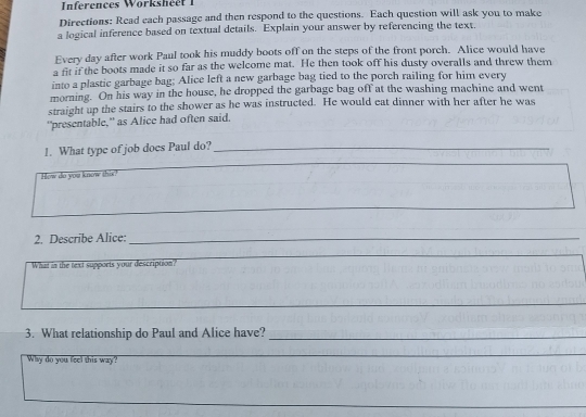 Inferences Worksh é e 
Directions: Read each passage and then respond to the questions. Each question will ask you to make 
a logical inference based on textual details. Explain your answer by referencing the text. 
Every day after work Paul took his muddy boots off on the steps of the front porch. Alice would have 
a fit if the boots made it so far as the welcome mat. He then took off his dusty overalls and threw them 
into a plastic garbage bag; Alice left a new garbage bag tied to the porch railing for him every 
morning. On his way in the house, he dropped the garbage bag off at the washing machine and went 
straight up the stairs to the shower as he was instructed. He would eat dinner with her after he was 
“presentable,” as Alice had often said. 
1. What type of job does Paul do?_ 
How do you know this? 
2. Describe Alice:_ 
_ 
What in the text supports your description? 
_ 
3. What relationship do Paul and Alice have?_ 
Why do you feel this way? 
_