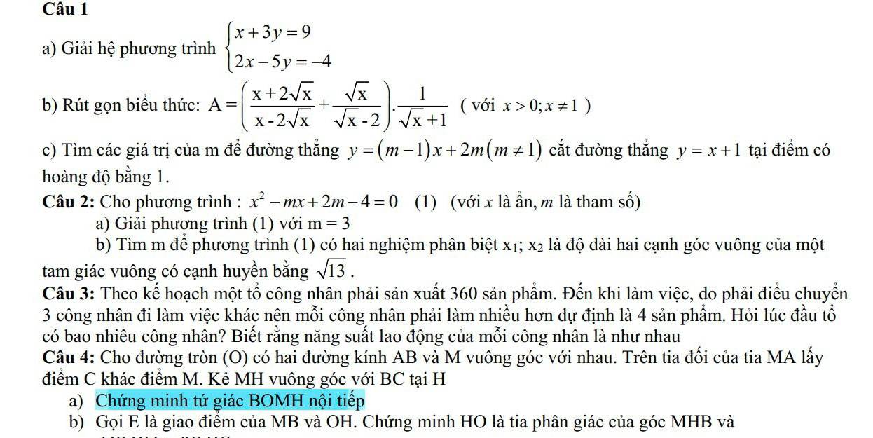 Giải hệ phương trình beginarrayl x+3y=9 2x-5y=-4endarray.
b) Rút gọn biểu thức: A=( (x+2sqrt(x))/x-2sqrt(x) + sqrt(x)/sqrt(x)-2 ). 1/sqrt(x)+1  ( với x>0;x!= 1)
c) Tìm các giá trị của m để đường thắng y=(m-1)x+2m(m!= 1) cắt đường thắng y=x+1 tại điểm có
hoàng độ bằng 1.
Câu 2: Cho phương trình : x^2-mx+2m-4=0 (1) (với x là ẩn, m là tham số)
a) Giải phương trình (1) với m=3
b) Tìm m để phương trình (1) có hai nghiệm phân biệt xị; X_2 là độ dài hai cạnh góc vuông của một
tam giác vuông có cạnh huyền bằng sqrt(13).
Câu 3: Theo kế hoạch một tổ công nhân phải sản xuất 360 sản phẩm. Đến khi làm việc, do phải điểu chuyển
3 công nhân đi làm việc khác nện mỗi công nhân phải làm nhiều hơn dự định là 4 sản phẩm. Hỏi lúc đầu tổ
có bao nhiêu công nhân? Biết rằng năng suất lao động của mỗi công nhân là như nhau
Câu 4: Cho đường tròn (O) có hai đường kính AB và M vuông góc với nhau. Trên tia đối của tia MA lấy
điểm C khác điểm M. Kẻ MH vuông góc với BC tại H
a) Chứng minh tứ giác BOMH nội tiếp
b) Gọi E là giao điểm của MB và OH. Chứng minh HO là tia phân giác của góc MHB và