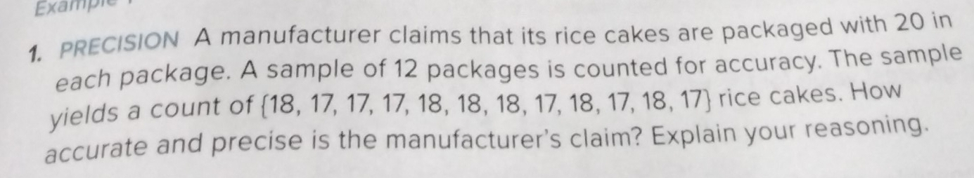 Example 
1. PRECISION A manufacturer claims that its rice cakes are packaged with 20 in 
each package. A sample of 12 packages is counted for accuracy. The sample 
yields a count of  18,17,17,17,18,18,18,17,18,17,18,17 rice cakes. How 
accurate and precise is the manufacturer's claim? Explain your reasoning.