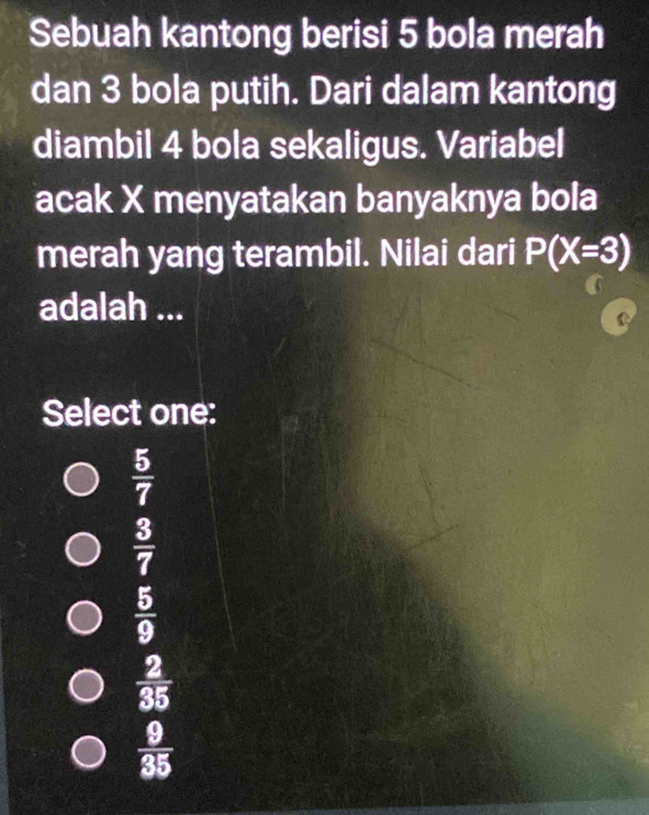 Sebuah kantong berisi 5 bola merah
dan 3 bola putih. Dari dalam kantong
diambil 4 bola sekaligus. Variabel
acak X menyatakan banyaknya bola
merah yang terambil. Nilai dari P(X=3)
adalah ...
Select one:
 5/7 
 3/7 
 5/9 
 2/35 
 9/35 