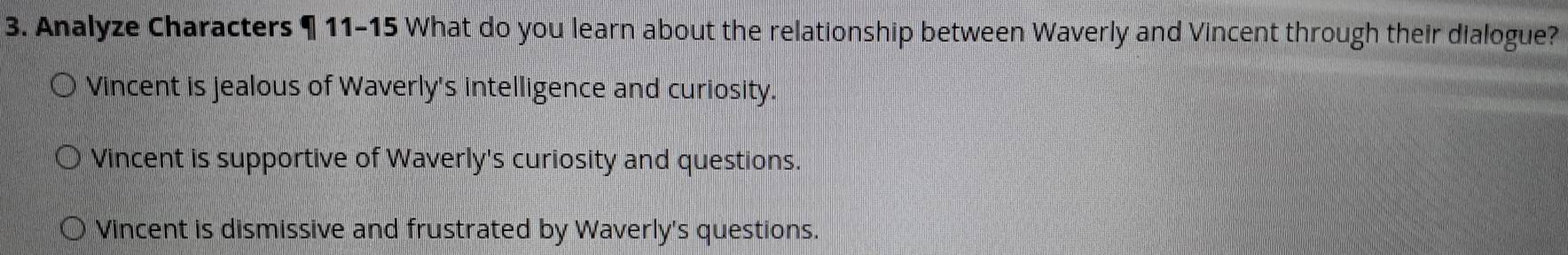 Analyze Characters ¶ 11-15 What do you learn about the relationship between Waverly and Vincent through their dialogue?
Vincent is jealous of Waverly's intelligence and curiosity.
Vincent is supportive of Waverly's curiosity and questions.
Vincent is dismissive and frustrated by Waverly's questions.