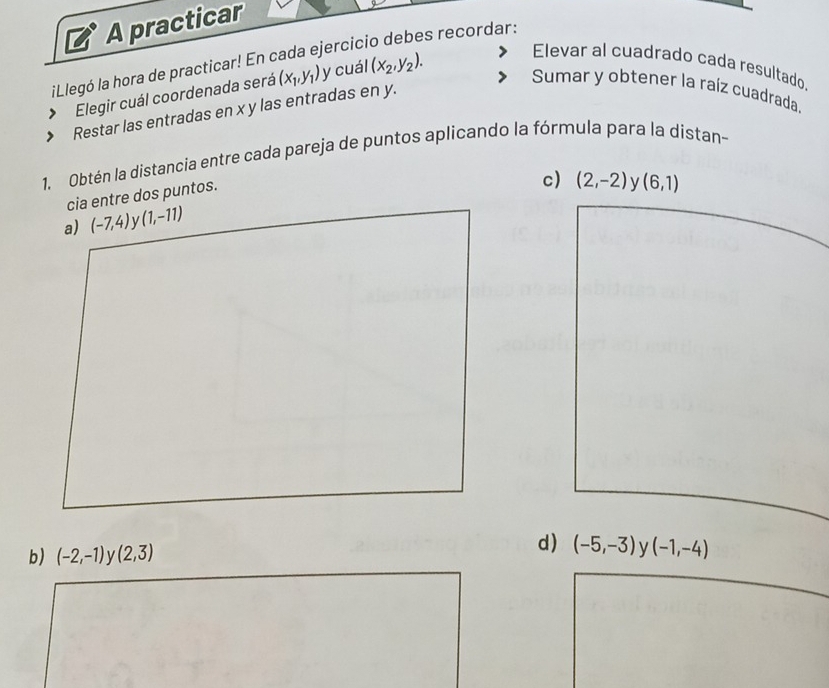 A practicar 
es recordar: 
iLlegó la hora de practicar! En cada ejercic 
Elegir cuál coordenada será (x_1,y_1) y cuál (x_2,y_2). 
Elevar al cuadrado cada resultado. 
Sumar y obtener la raíz cuadrada. 
Restar las entradas en x y las entradas en y. 
1. Obtén la distancia entre cada pareja de puntos aplicando la fórmula para la distan- 
cia entre dos puntos. 
c) (2,-2) (6,1)
a) (-7,4) V (1,-11)
d) 
b) (-2,-1) v (2,3) (-5,-3) ν (-1,-4)