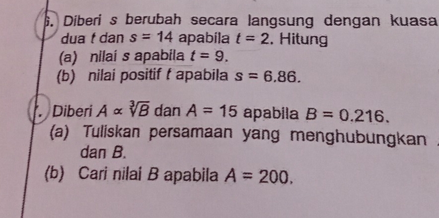 Diberi s berubah secara langsung dengan kuasa 
dua f dan s=14 apabila t=2. Hitung 
(a) nilaí s apabila t=9. 
(b) nilai positif f apabila s=6.86. 
Diberi Aalpha sqrt[3](B) dan A=15 apabila B=0.216. 
(a) Tuliskan persamaan yang menghubungkan 
dan B. 
(b) Cari nilai B apabila A=200.