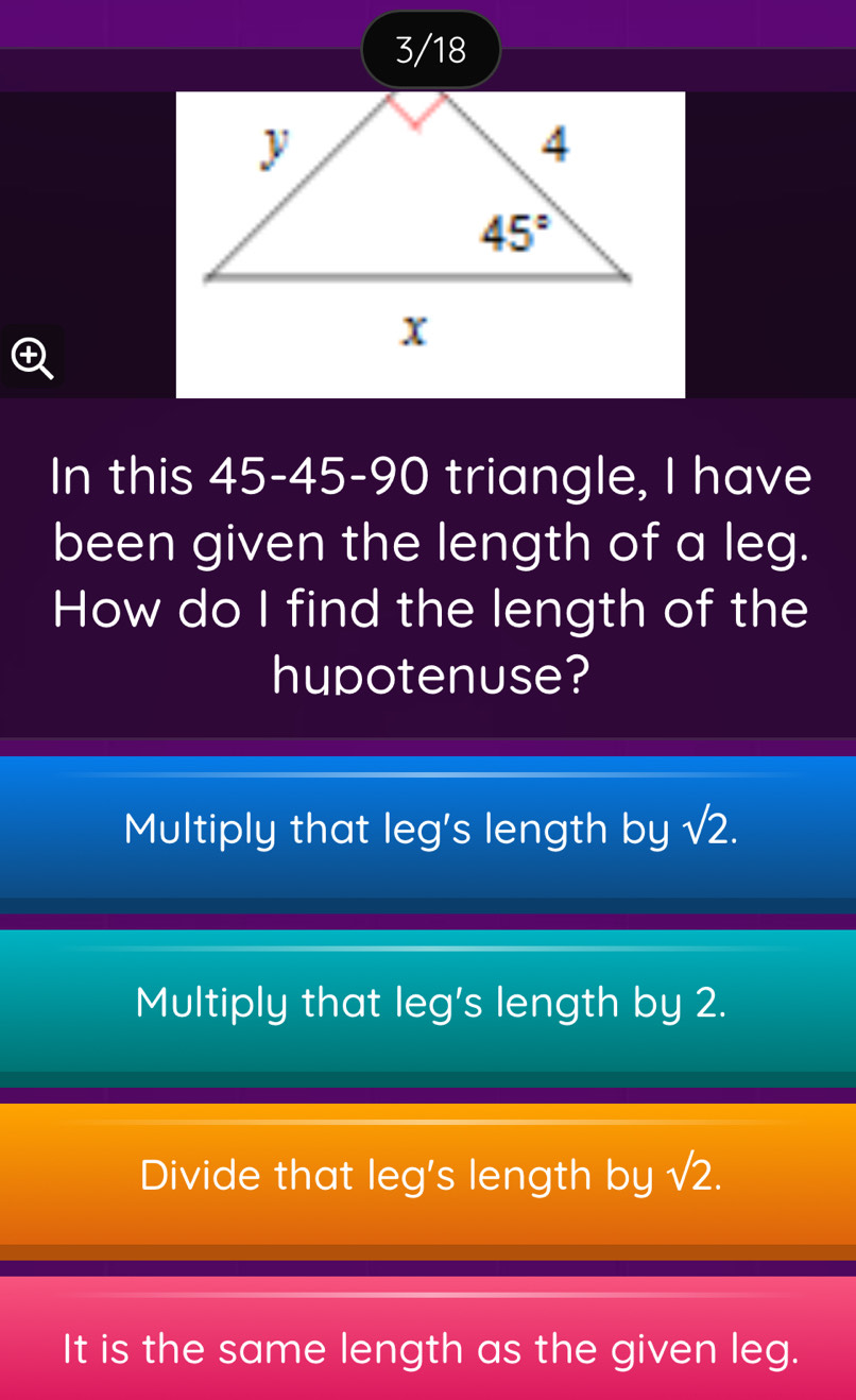 3/18
In this 45-45-90 triangle, I have
been given the length of a leg.
How do I find the length of the
hupotenuse?
Multiply that leg's length by sqrt(2).
Multiply that leg's length by 2.
Divide that leg's length by sqrt(2).
It is the same length as the given leg.