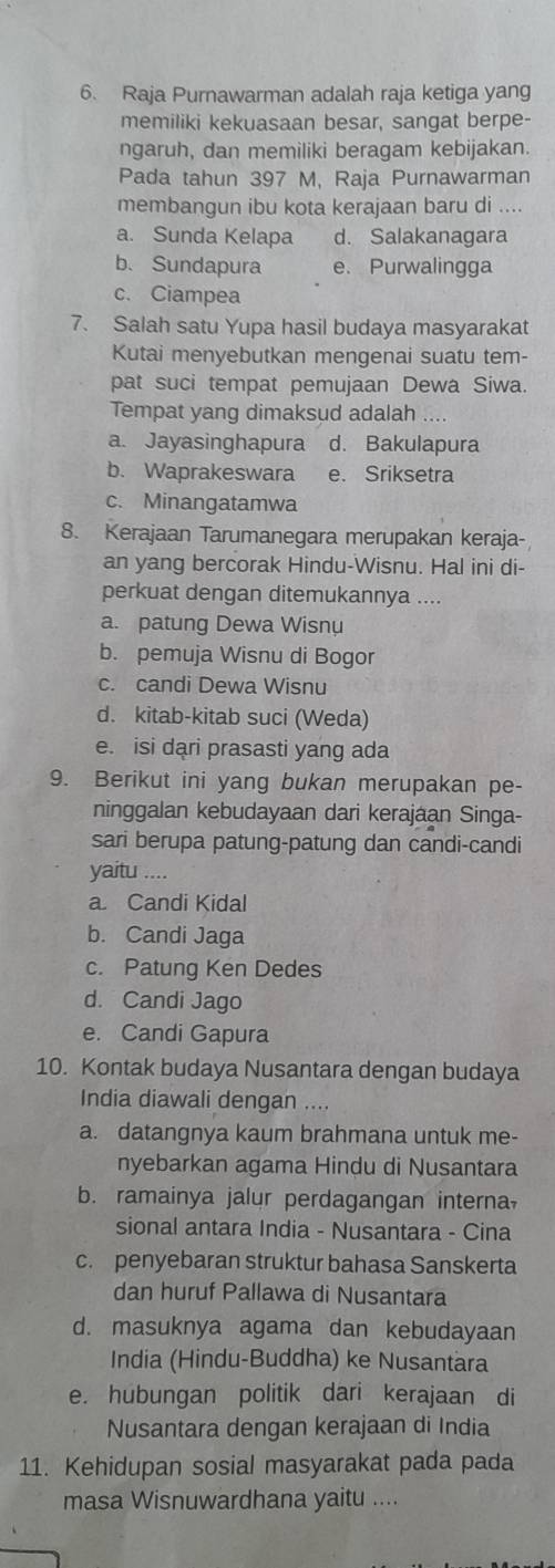 Raja Purnawarman adalah raja ketiga yang
memiliki kekuasaan besar, sangat berpe-
ngaruh, dan memiliki beragam kebijakan.
Pada tahun 397 M, Raja Purnawarman
membangun ibu kota kerajaan baru di ....
a. Sunda Kelapa d. Salakanagara
b.Sundapura e. Purwalingga
c. Ciampea
7. Salah satu Yupa hasil budaya masyarakat
Kutai menyebutkan mengenai suatu tem-
pat suci tempat pemujaan Dewa Siwa.
Tempat yang dimaksud adalah
a. Jayasinghapura d. Bakulapura
b. Waprakeswara e. Sriksetra
c. Minangatamwa
8. Kerajaan Tarumanegara merupakan keraja-
an yang bercorak Hindu-Wisnu. Hal ini di-
perkuat dengan ditemukannya ....
a. patung Dewa Wisnu
b. pemuja Wisnu di Bogor
c. candi Dewa Wisnu
d. kitab-kitab suci (Weda)
e. isi dari prasasti yang ada
9. Berikut ini yang bukan merupakan pe-
ninggalan kebudayaan dari kerajaan Singa-
sari berupa patung-patung dan candi-candi
yaitu ....
a Candi Kidal
b. Candi Jaga
c. Patung Ken Dedes
d. Candi Jago
e. Candi Gapura
10. Kontak budaya Nusantara dengan budaya
India diawali dengan ....
a. datangnya kaum brahmana untuk me-
nyebarkan agama Hindu di Nusantara
b. ramainya jalur perdagangan interna,
sional antara India - Nusantara - Cina
c. penyebaran struktur bahasa Sanskerta
dan huruf Pallawa di Nusantara
d. masuknya agama dan kebudayaan
India (Hindu-Buddha) ke Nusantära
e. hubungan politik dari kerajaan di
Nusantara dengan kerajaan di India
11. Kehidupan sosial masyarakat pada pada
masa Wisnuwardhana yaitu ....