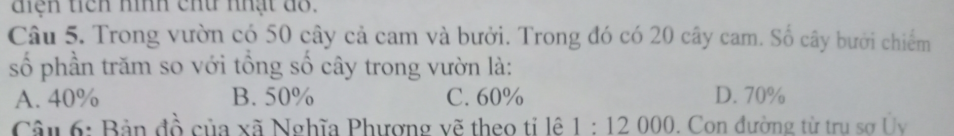 diện tích hình chữ nhật dỗ.
Câu 5. Trong vườn có 50 cây cả cam và bưởi. Trong đó có 20 cây cam. Số cây bưới chiếm
số phần trăm so với tổng số cây trong vườn là:
A. 40% B. 50% C. 60% D. 70%
Câu 6: Bản đồ của xã Nghĩa Phương vẽ theo tí lê 1:12000. Con đường từ trụ sợ Ủy