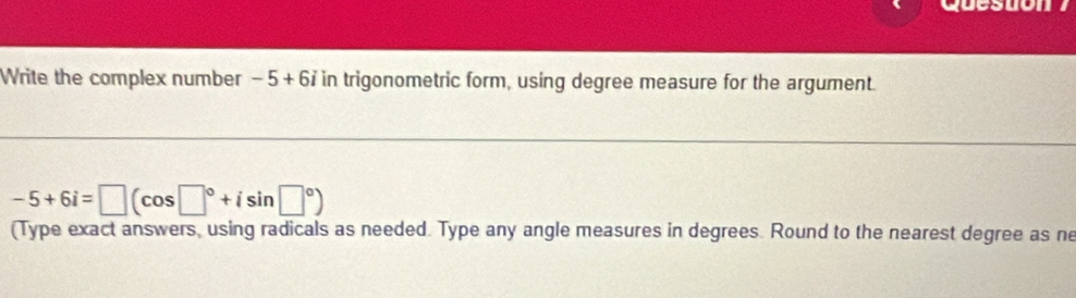 Write the complex number -5+6i in trigonometric form, using degree measure for the argument.
-5+6i=□ (cos □°+isin □°)
(Type exact answers, using radicals as needed. Type any angle measures in degrees. Round to the nearest degree as ne