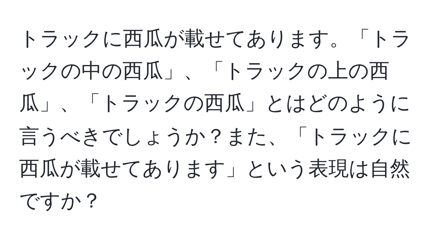 トラックに西瓜が載せてあります。「トラックの中の西瓜」、「トラックの上の西瓜」、「トラックの西瓜」とはどのように言うべきでしょうか？また、「トラックに西瓜が載せてあります」という表現は自然ですか？