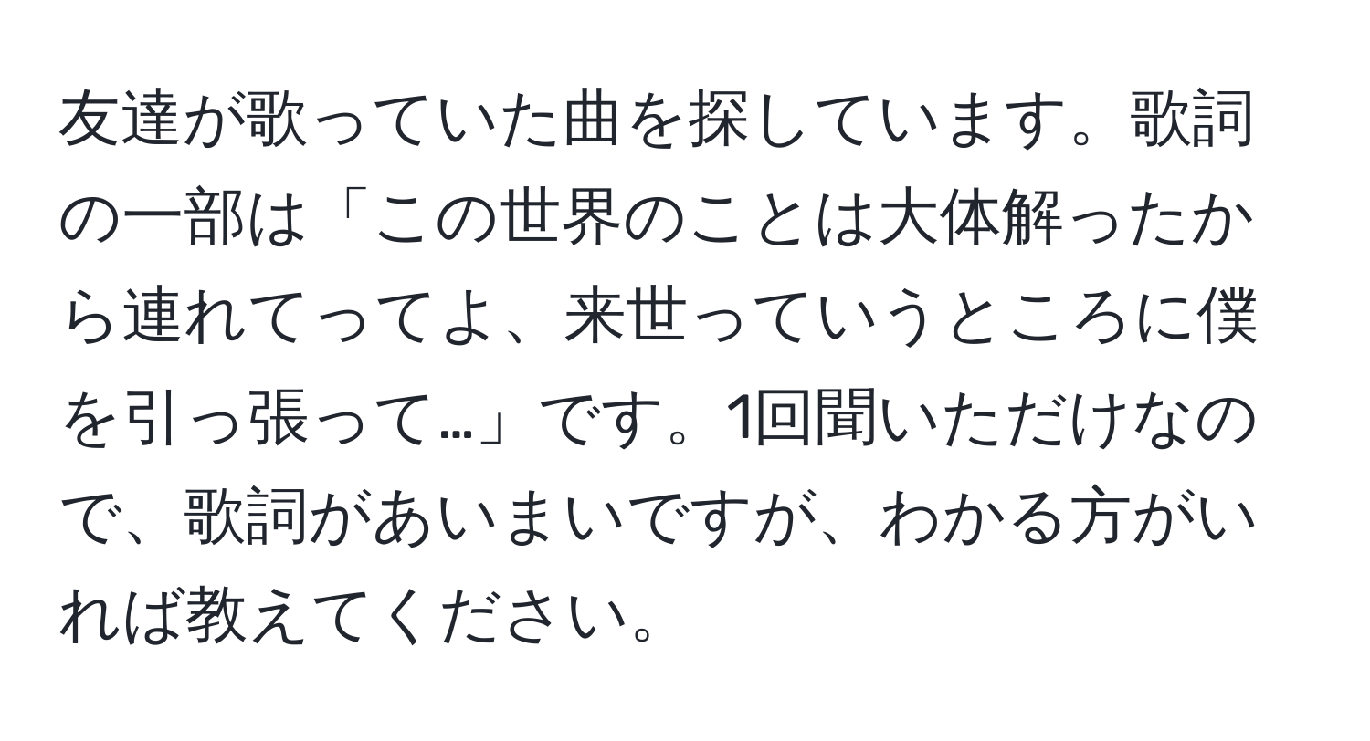 友達が歌っていた曲を探しています。歌詞の一部は「この世界のことは大体解ったから連れてってよ、来世っていうところに僕を引っ張って…」です。1回聞いただけなので、歌詞があいまいですが、わかる方がいれば教えてください。