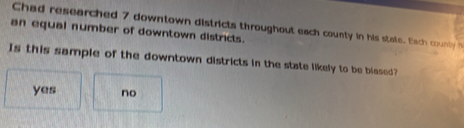 Chad researched 7 downtown districts throughout each county in his state. Each counly h
an equal number of downtown districts.
Is this sample of the downtown districts in the state likely to be blased?
yes no