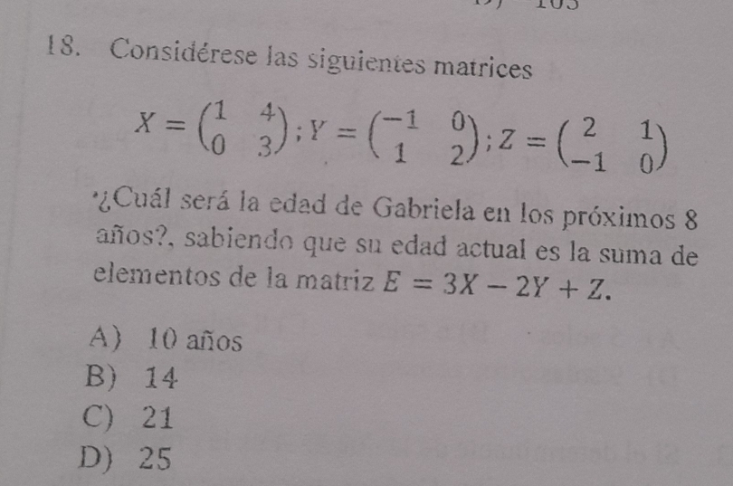 Considérese las siguientes matrices
X=beginpmatrix 1&4 0&3endpmatrix; Y=beginpmatrix -1&0 1&2endpmatrix; Z=beginpmatrix 2&1 -1&0endpmatrix
*¿Cuál será la edad de Gabriela en los próximos 8
años?, sabiendo que su edad actual es la suma de
elementos de la matriz E=3X-2Y+Z.
A) 10 años
B) 14
C) 21
D) 25