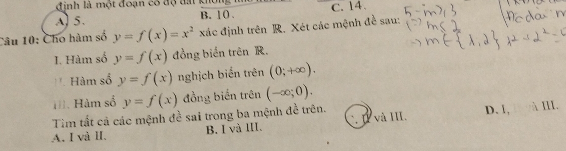 đinh là một đoạn có độ đài không
A) 5. B. 10. C. 14.
Câu 10: Cho hàm số y=f(x)=x^2 xác định trên R. Xét các mệnh đề sau:
I. Hàm số y=f(x) đồng biến trên R.
Hàm số y=f(x) nghịch biến trên (0;+∈fty ). 
H. Hàm số y=f(x) đồng biến trên (-∈fty ;0). 
Tìm tất cả các mệnh đề sai trong ba mệnh đề trên. D. I, à II.
A. I và II. B. I và III. C. I và III.