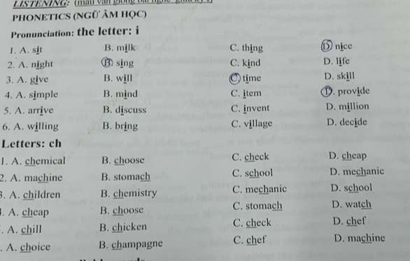 ：(mất văn giồng bà
PHONETICS (NGÜ ÂM HọC)
Pronunciation: the letter: i
1. A. sit B. milk C. thing D nice
2. A. night ⑬ sing C. kind D. life
3. A. give B. will C time D. skjll
4. A. simple B. mind C. item ①. provide
5. A. arrive B. discuss C. invent D. million
6. A. willing B. bring C. village D. decide
Letters: ch
1. A. chemical B. choose C. check D. cheap
2. A. machine B. stomach C. school D. mechanic
. A. children B. chemistry C. mechanic D. school
. A. cheap B. choose C. stomach D. watch
. A. chill B. chicken C. check D. chef
. A. choice B. champagne C. chef D. machine