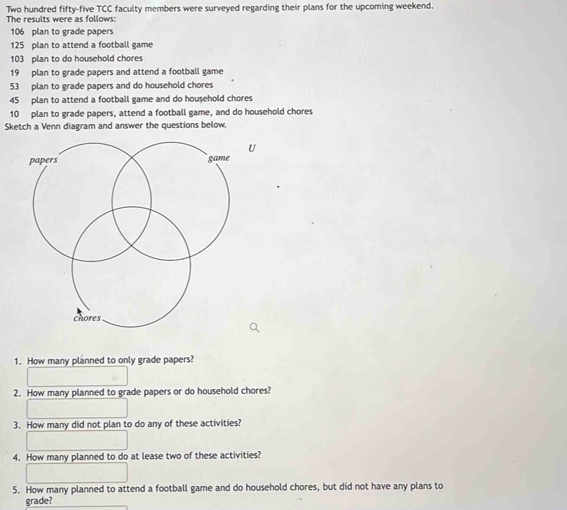 Two hundred fifty-five TCC faculty members were surveyed regarding their plans for the upcoming weekend. 
The results were as follows:
106 plan to grade papers
125 plan to attend a football game
103 plan to do household chores
19 plan to grade papers and attend a football game
53 plan to grade papers and do household chores
45 plan to attend a football game and do household chores
10 plan to grade papers, attend a football game, and do household chores 
Sketch a Venn diagram and answer the questions below. 
1. How many planned to only grade papers? 
2. How many planned to grade papers or do household chores? 
3. How many did not plan to do any of these activities? 
4. How many planned to do at lease two of these activities? 
5. How many planned to attend a football game and do household chores, but did not have any plans to 
grade?