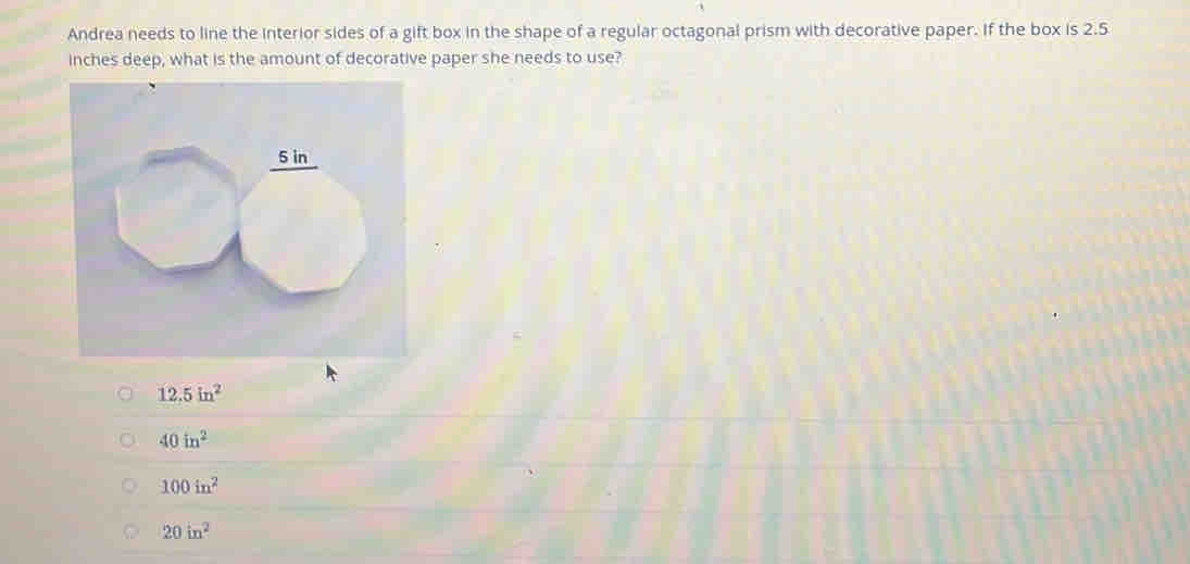 Andrea needs to line the interior sides of a gift box in the shape of a regular octagonal prism with decorative paper. If the box is 2.5
inches deep, what is the amount of decorative paper she needs to use?
5 in
12.5in^2
40in^2
100in^2
20in^2