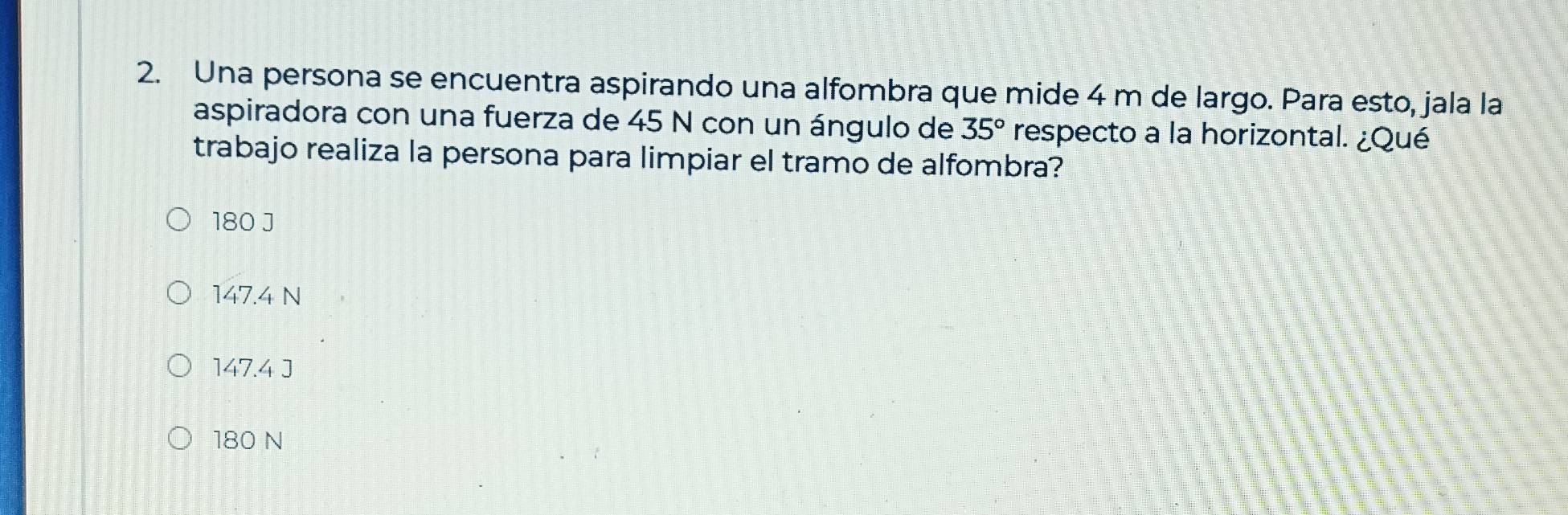 Una persona se encuentra aspirando una alfombra que mide 4 m de largo. Para esto, jala la
aspiradora con una fuerza de 45 N con un ángulo de 35° respecto a la horizontal. ¿Qué
trabajo realiza la persona para limpiar el tramo de alfombra?
180 J
147.4 N
147.4 J
180 N