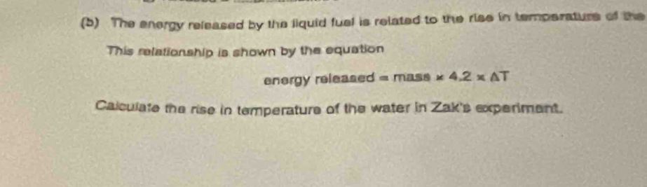 (5) The energy released by the liquid fuel is related to the rise in temperaturs of the 
This relationship is shown by the equation 
energy released =ml * 4.2* △ T
Calculate the rise in temperature of the water in Zak's experiment.