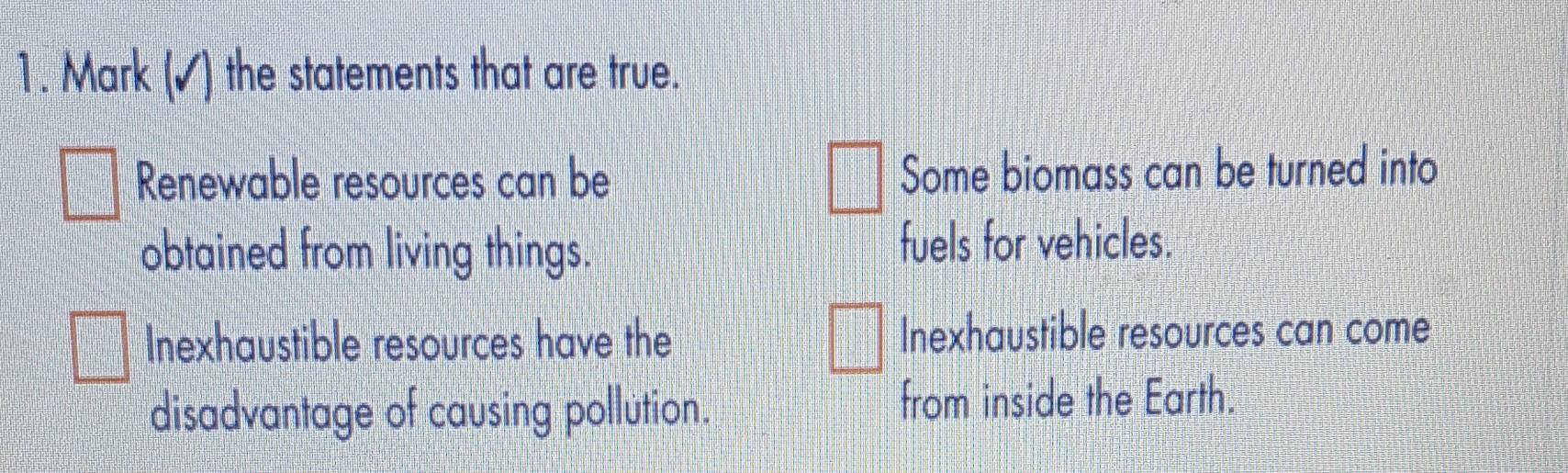 Mark (▲) the statements that are true.
Renewable resources can be Some biomass can be turned into
obtained from living things. fuels for vehicles.
Inexhaustible resources have the Inexhaustible resources can come
disadvantage of causing pollution. from inside the Earth.