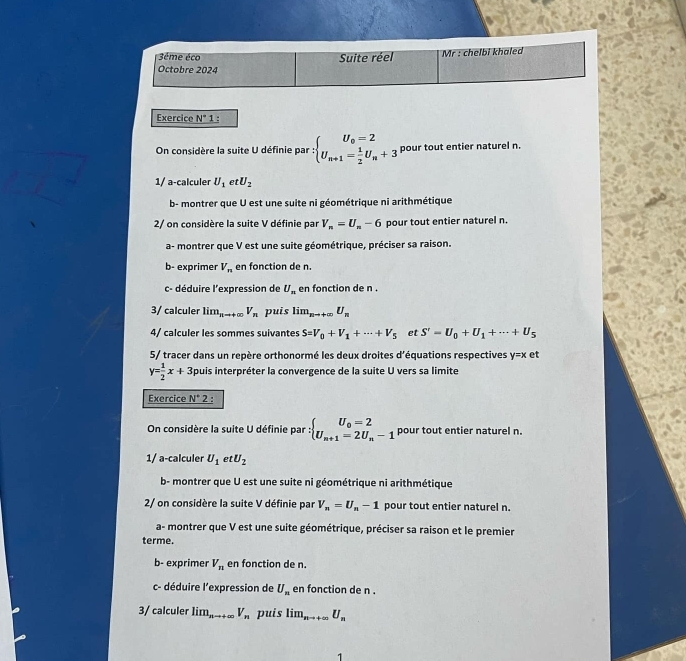 3ême éco Suite réel Mr : chelbi khaled
Octobre 2024
Exercice N°1 L :
On considère la suite U définie par :beginarrayl U_0=2 U_n+1= 1/2 U_n+3endarray. pour tout entier naturel n.
1/ a-calculer U_1 et U_2
b- montrer que U est une suite ni géométrique ni arithmétique
2/ on considère la suite V définie par V_n=U_n-6 pour tout entier naturel n.
a- montrer que V est une suite géométrique, préciser sa raison.
b- exprimer V_n en fonction de n.
c- déduire l'expression de U_m en fonction de n .
3/ calculer lim_nto +∈fty V_n puis lim_nto +∈fty U_n
4/ calculer les sommes suivantes S=V_0+V_1+·s +V_5 et S'=U_0+U_1+·s +U_5
5/ tracer dans un repère orthonormé les deux droites d'équations respectives y=x et
y= 1/2 x+3 Spuis interpréter la convergence de la suite U vers sa limite
Exercice N°2.
On considère la suite U définie par : :beginarrayl U_0=2 U_n+1=2U_n-1endarray. pour tout entier naturel n.
1/ a-calculer U_1 et U_2
b- montrer que U est une suite ni géométrique ni arithmétique
2/ on considère la suite V définie par V_n=U_n-1 pour tout entier naturel n.
a- montrer que V est une suite géométrique, préciser sa raison et le premier
terme.
b- exprimer V_n en fonction de n.
c- déduire l'expression de U_n en fonction de n .
3/ calculer lim_nto +∈fty  V_n puis lim_nto +∈fty U_n