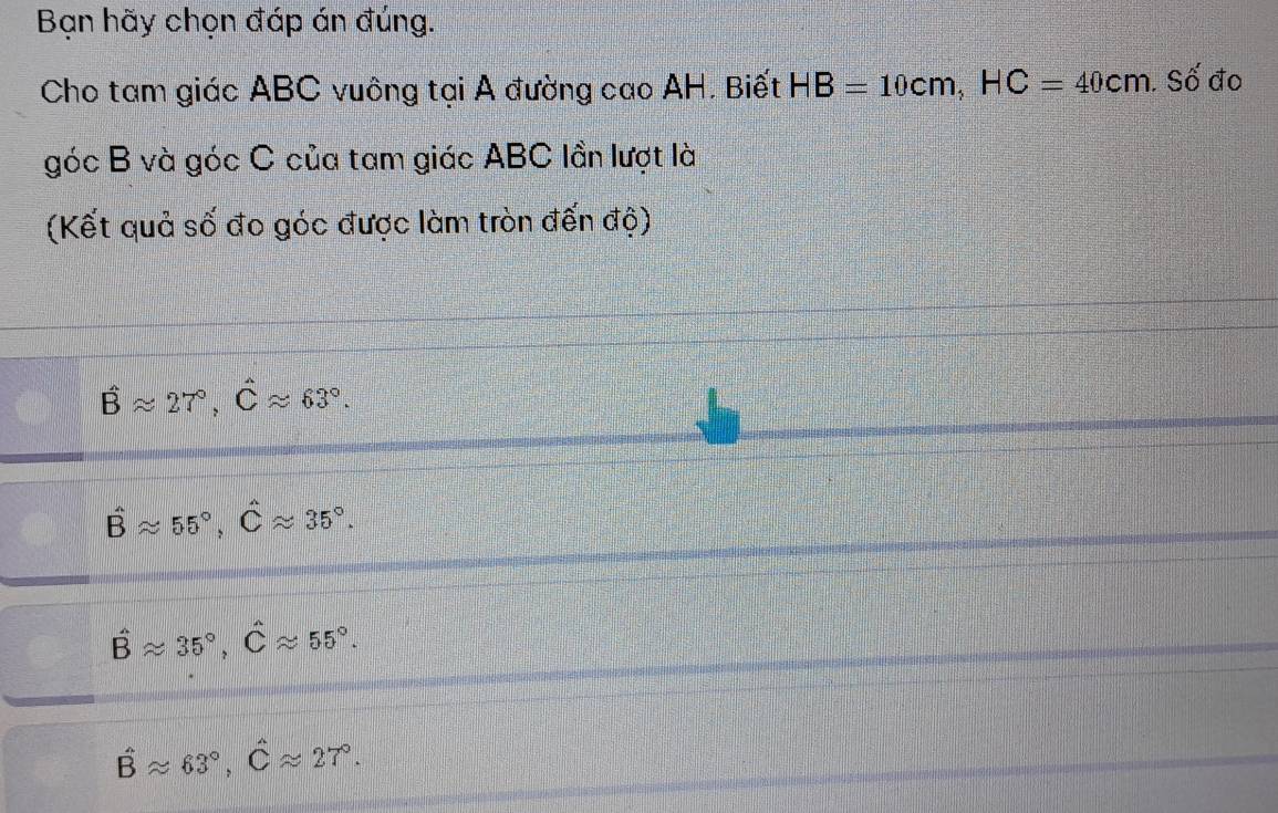 Bạn hãy chọn đáp án đúng.
Cho tam giác ABC vuông tại A đường cao AH. Biết HB=10cm, HC=40cm. Số đo
góc B và góc C của tam giác ABC lần lượt là
(Kết quả số đo góc được làm tròn đến độ)
hat Bapprox 27°, hat Capprox 63°.
hat Bapprox 55°, hat Capprox 35°.
hat Bapprox 35°, hat Capprox 55°.
hat Bapprox 63°, hat Capprox 27°.