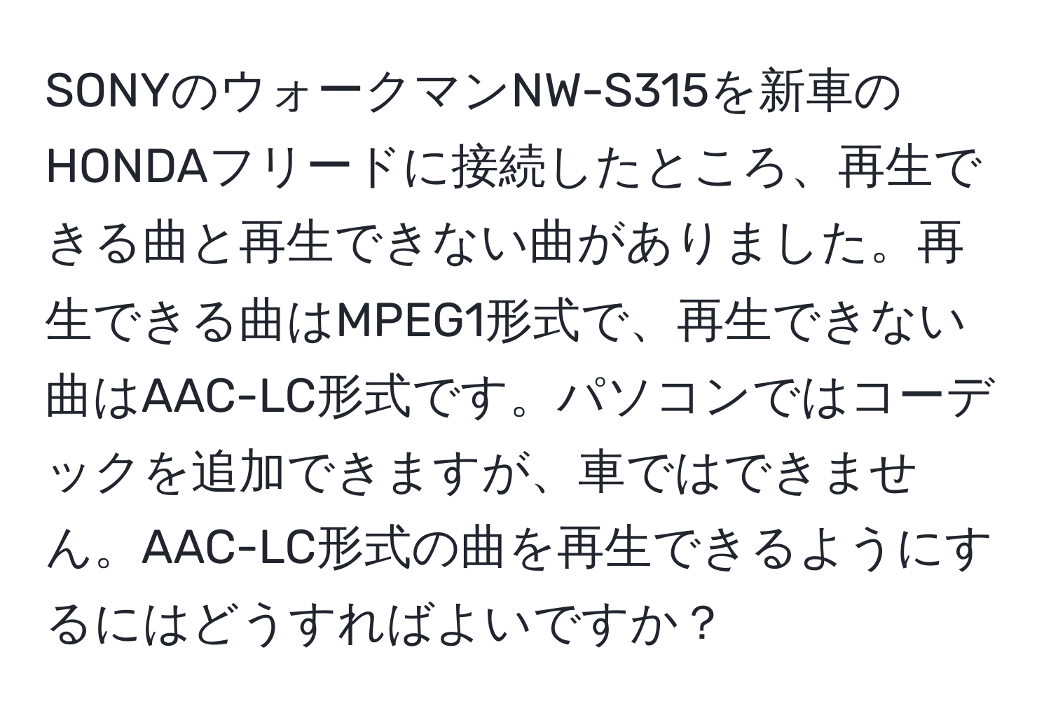 SONYのウォークマンNW-S315を新車のHONDAフリードに接続したところ、再生できる曲と再生できない曲がありました。再生できる曲はMPEG1形式で、再生できない曲はAAC-LC形式です。パソコンではコーデックを追加できますが、車ではできません。AAC-LC形式の曲を再生できるようにするにはどうすればよいですか？
