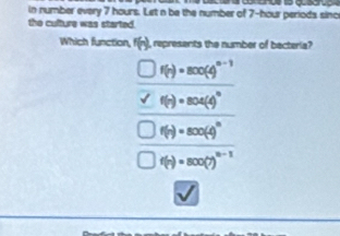 in number every 7 hours. Let n be the number of 7-hour periods sinc
the culture was started.
Which function, f(n) , represents the number of bacteria?
f(n)=800(4)^n-1
f(n)=804(4)^circ 
f(n)=800(-)^n
f(n)=800(7)^n-1