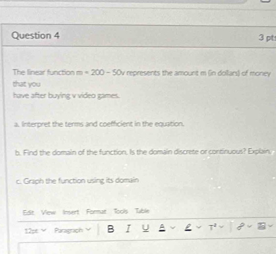 The linear function m=200-50v represents the amount m (in dollars) of money 
that you 
have after buying v video games. 
a. IInterpret the terms and coefficient in the equation. 
b. Find the dormain of the function. Is the domain discrete or continuous? Explain, 
c. Graph the function using its domain 
Edit View Insert Format Toolis Table 
12x° Paragraph B I U