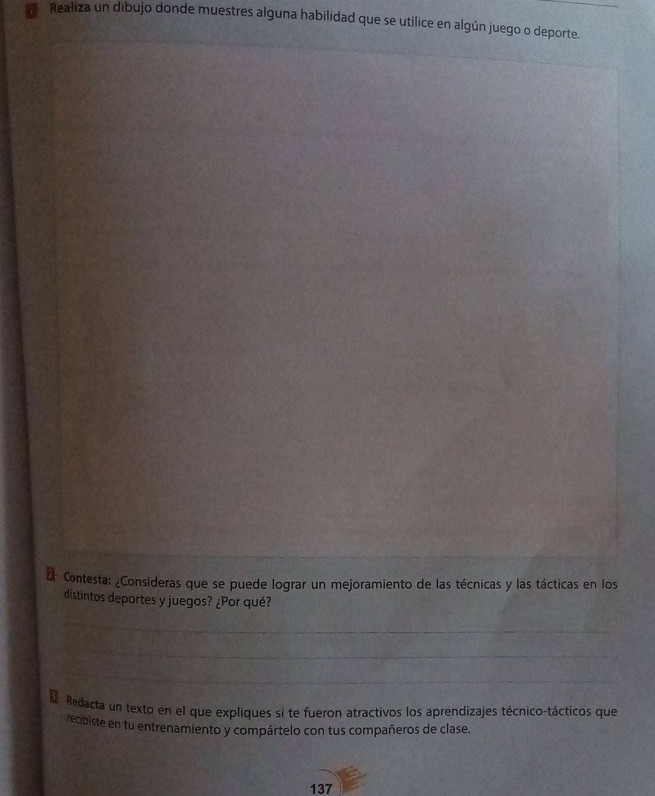 Realiza un dibujo donde muestres alguna habilidad que se utilice en algún juego o deporte. 
Contesta: ¿Consideras que se puede lograr un mejoramiento de las técnicas y las tácticas en los 
distintos deportes y juegos? ¿Por qué? 
Redacta un texto en el que expliques si te fueron atractivos los aprendizajes técnico-tácticos que 
recibiste en tu entrenamiento y compártelo con tus compañeros de clase. 
137