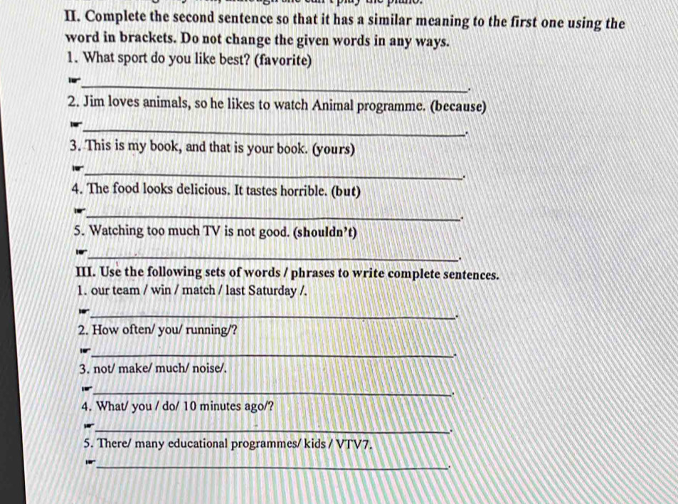 Complete the second sentence so that it has a similar meaning to the first one using the 
word in brackets. Do not change the given words in any ways. 
1. What sport do you like best? (favorite) 
_ 
2. Jim loves animals, so he likes to watch Animal programme. (because) 
_ 
a 
3. This is my book, and that is your book. (yours) 
_ 
. 
4. The food looks delicious. It tastes horrible. (but) 
_ 
. 
5. Watching too much TV is not good. (shouldn’t) 
_ 
. 
III. Use the following sets of words / phrases to write complete sentences. 
1. our team / win / match / last Saturday /. 
_ 
2. How often/ you/ running/? 
_ 
3. not/ make/ much/ noise/. 
_ 
. 
4. What/ you / do/ 10 minutes ago/? 
_. 
5. There/ many educational programmes/ kids / VTV7. 
_