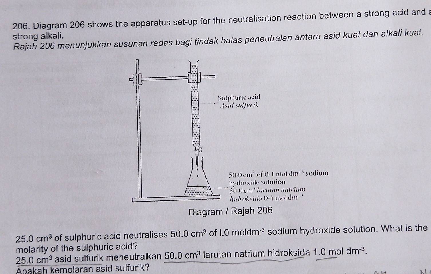 Diagram 206 shows the apparatus set-up for the neutralisation reaction between a strong acid and a 
strong alkali. 
Rajah 206 menunjukkan susunan radas bagi tindak balas peneutralan antara asid kuat dan alkali kuat. 
Sulphuric acid 
Asul sulfurik
500cm³of (1· 1mo](1)^-3 sodium 
hydroxide solution
50-0 cm Hacutan natrium 
hdrok sido O E mol da 
Diagram / Rajah 206
25.0cm^3 of sulphuric acid neutralises 50.0cm^3 of 1.0moldm^(-3) sodium hydroxide solution. What is the 
molarity of the sulphuric acid?
25.0cm^3 asid sulfurik meneutralkan 50.0cm^3 larutan natrium hidroksida 1.0moldm^(-3). 
Anakah kemolaran asid sulfurik?