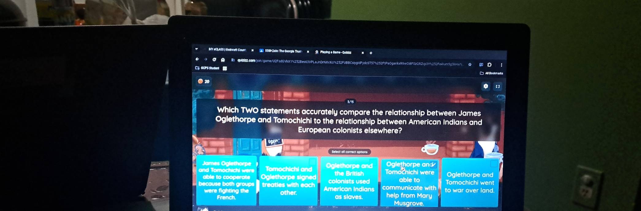 MY eCLASS | Gwinnett Count x ▲ SS6H2abc The Georgia Trust: x Q Playing a Game - Quizizz
C A quizizz.com/join/game/U2FsdGVkX1%252Be
C。 GCPS Student 
20
Which TWO statements accurately compare the relationship between James
Oglethorpe and Tomochichi to the relationship between American Indians and
European colonists elsewhere?
ópen:
Select all correct options
James Oglethorpe Oglethorpe and
and Tomochichi were Tomochichi and Oglethorpe and Tomochichi were Oglethorpe and
the British
able to cooperate Oglethorpe signed colonists used able to Tomochichi went
because both groups treaties with each American Indians communicate with to war over land.
were fighting the other. help from Mary
French. as slaves. Musgrove.